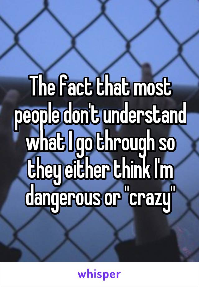The fact that most people don't understand what I go through so they either think I'm dangerous or "crazy"