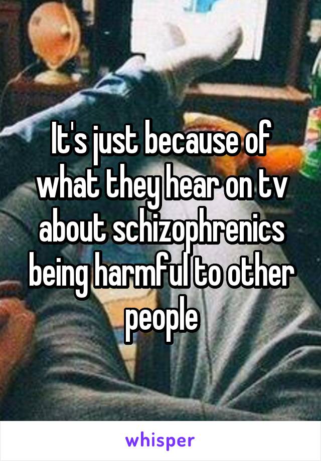 It's just because of what they hear on tv about schizophrenics being harmful to other people
