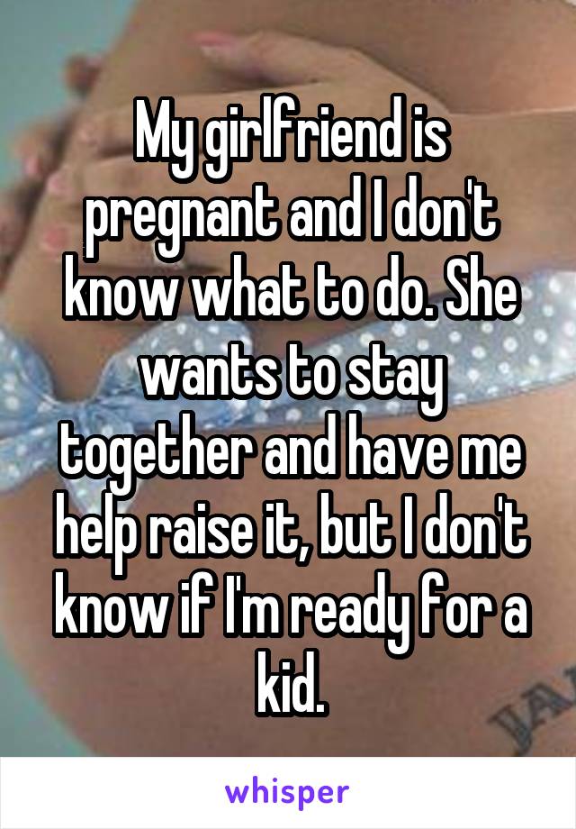 My girlfriend is pregnant and I don't know what to do. She wants to stay together and have me help raise it, but I don't know if I'm ready for a kid.