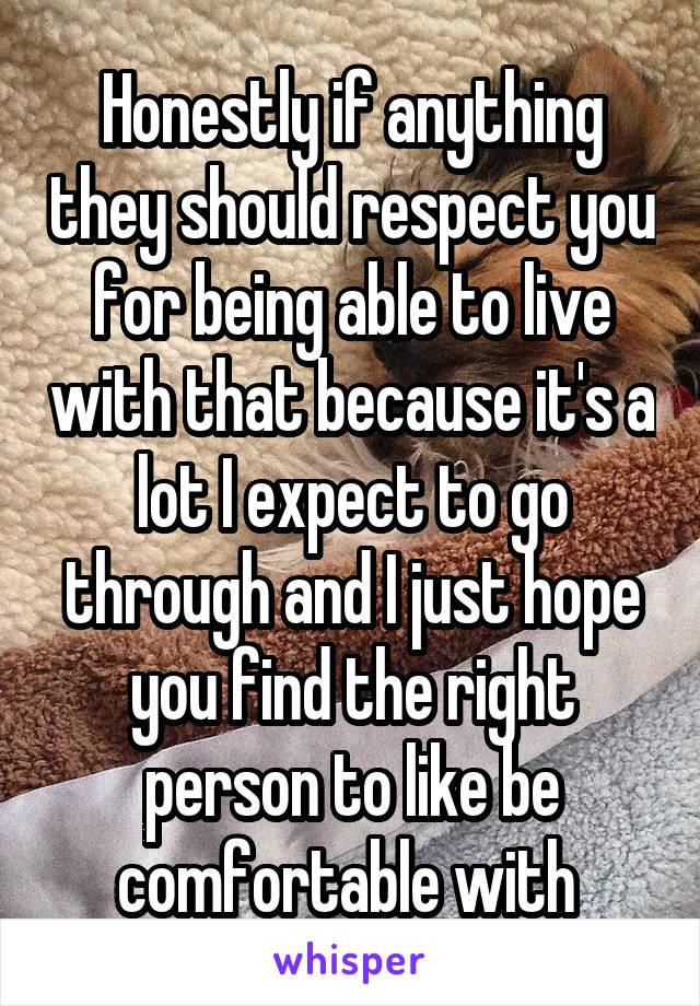 Honestly if anything they should respect you for being able to live with that because it's a lot I expect to go through and I just hope you find the right person to like be comfortable with 