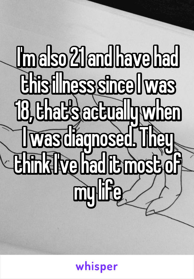 I'm also 21 and have had this illness since I was 18, that's actually when I was diagnosed. They think I've had it most of my life
