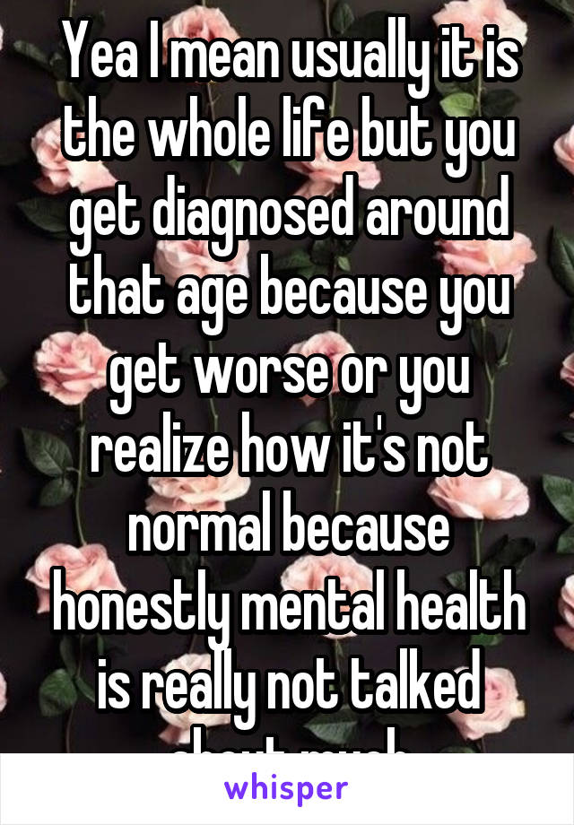 Yea I mean usually it is the whole life but you get diagnosed around that age because you get worse or you realize how it's not normal because honestly mental health is really not talked about much