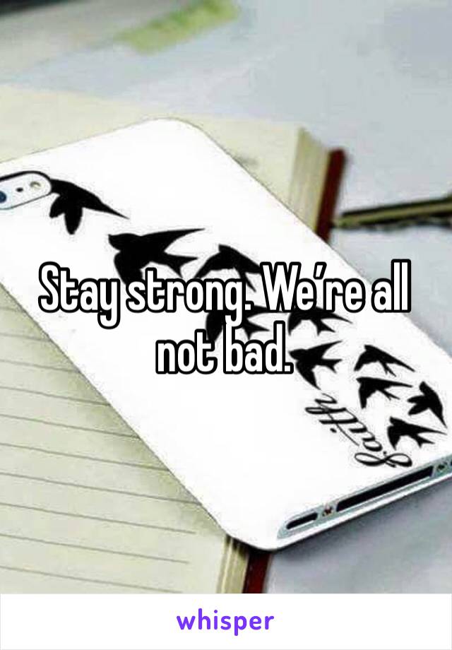 Stay strong. We’re all not bad. 