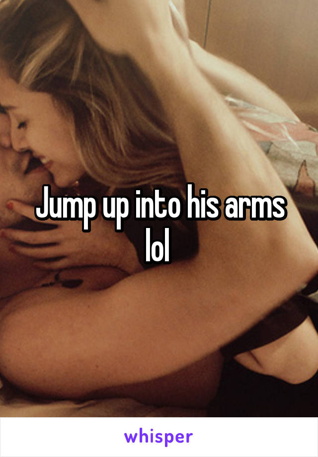 Jump up into his arms lol 