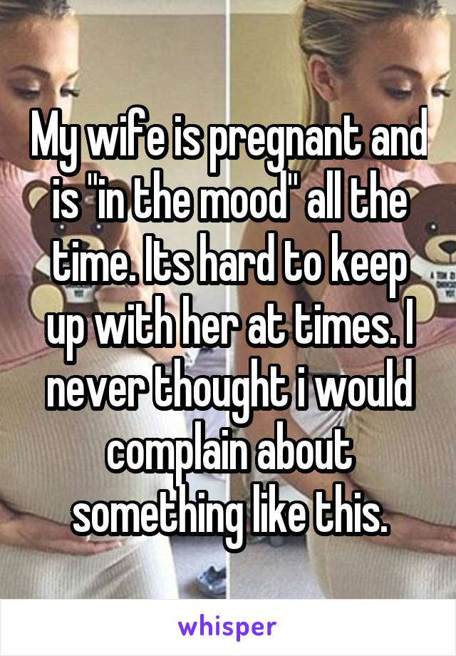 My wife is pregnant and is "in the mood" all the time. Its hard to keep up with her at times. I never thought i would complain about something like this.