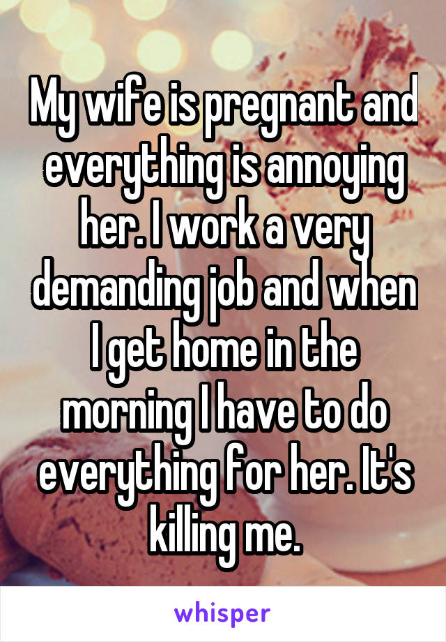 My wife is pregnant and everything is annoying her. I work a very demanding job and when I get home in the morning I have to do everything for her. It's killing me.
