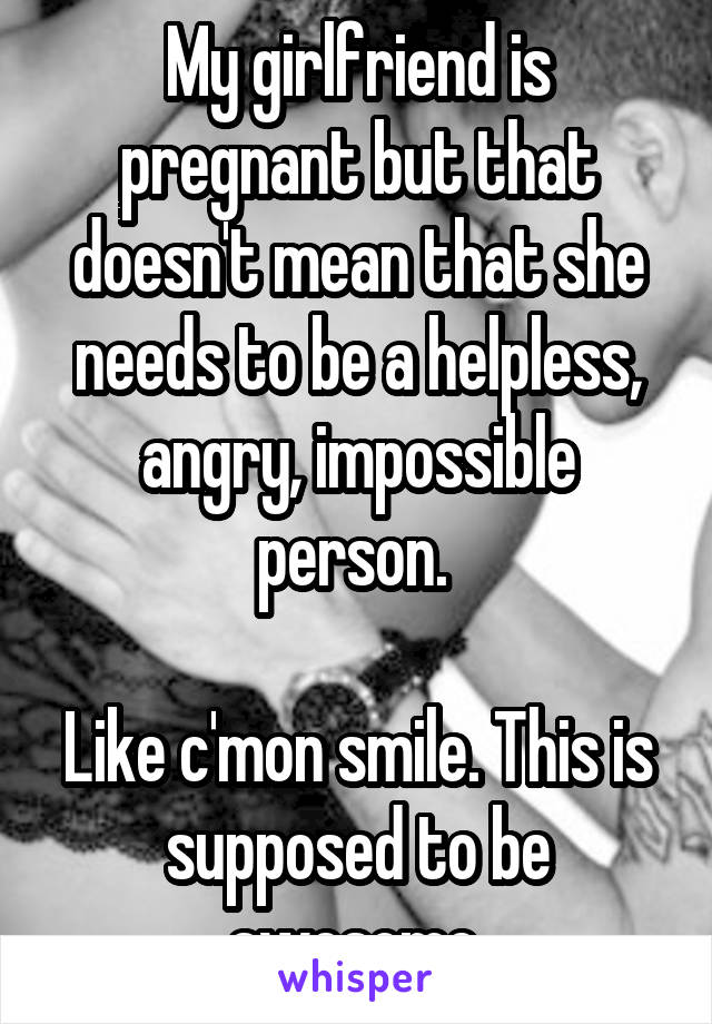 My girlfriend is pregnant but that doesn't mean that she needs to be a helpless, angry, impossible person. 

Like c'mon smile. This is supposed to be awesome 