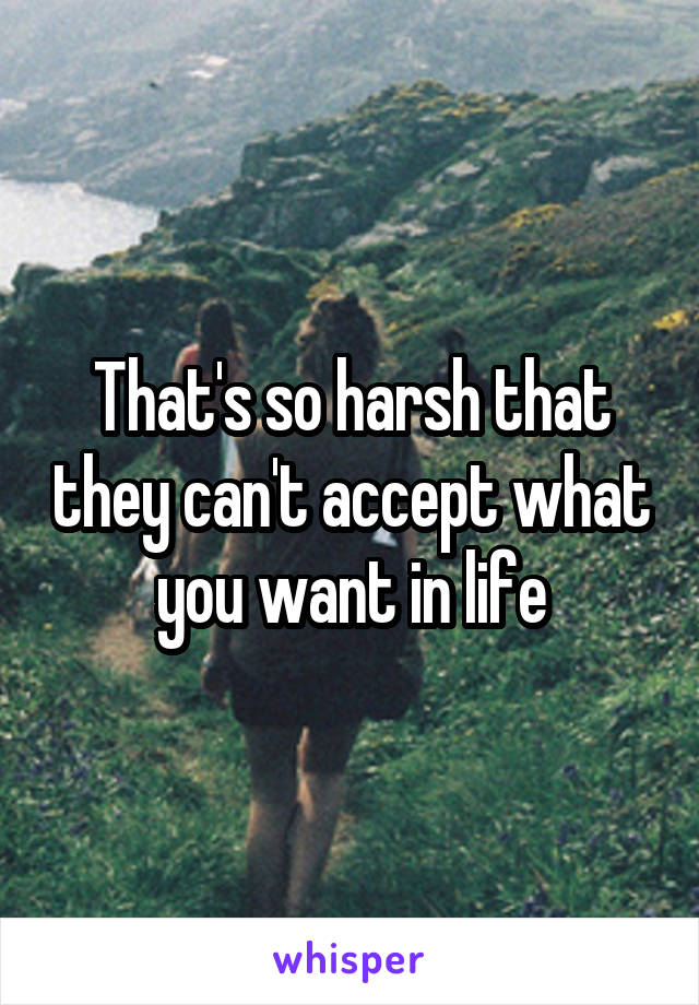 That's so harsh that they can't accept what you want in life