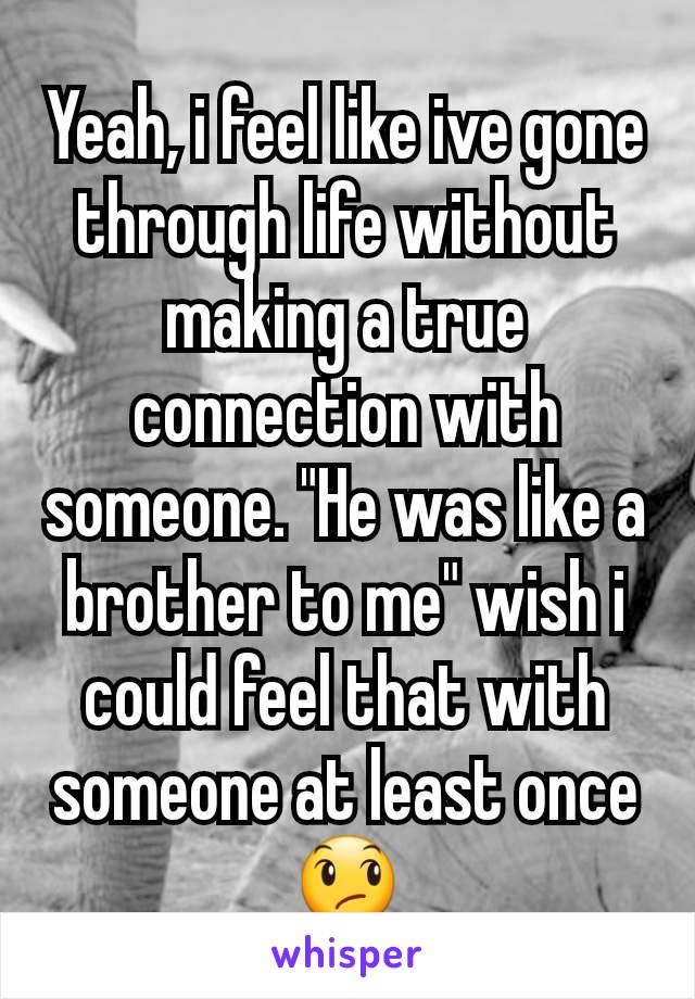 Yeah, i feel like ive gone through life without making a true connection with someone. "He was like a brother to me" wish i could feel that with someone at least once 😞