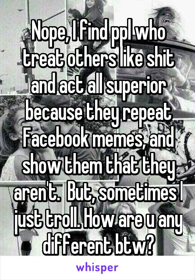 Nope, I find ppl who treat others like shit and act all superior because they repeat Facebook memes, and show them that they aren't.  But, sometimes I just troll. How are u any different btw?