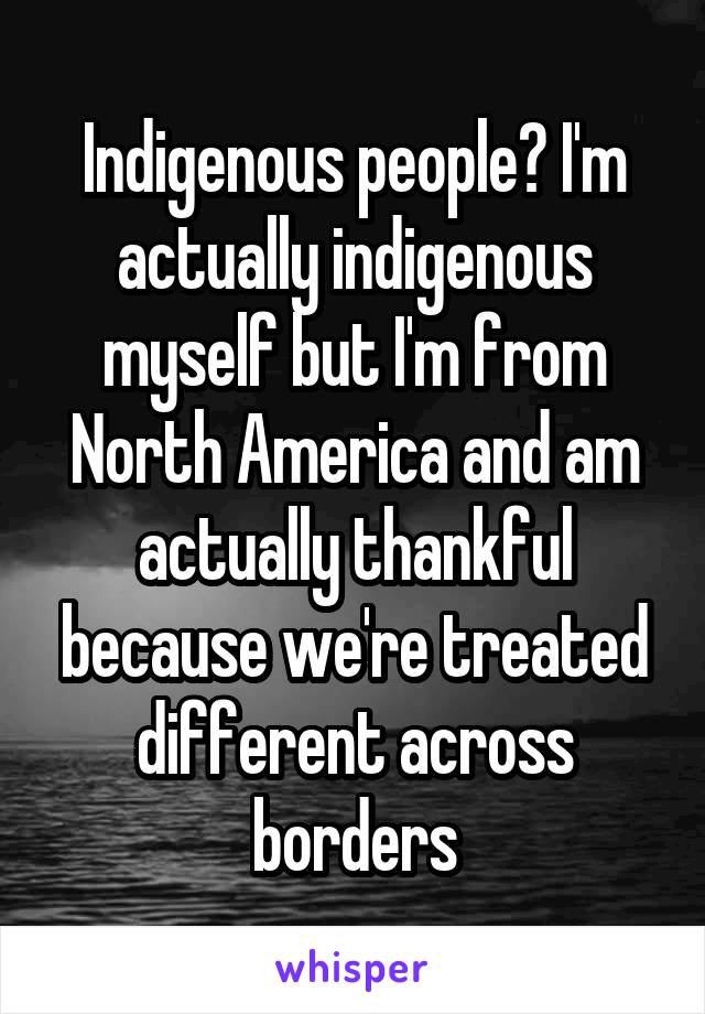 Indigenous people? I'm actually indigenous myself but I'm from North America and am actually thankful because we're treated different across borders
