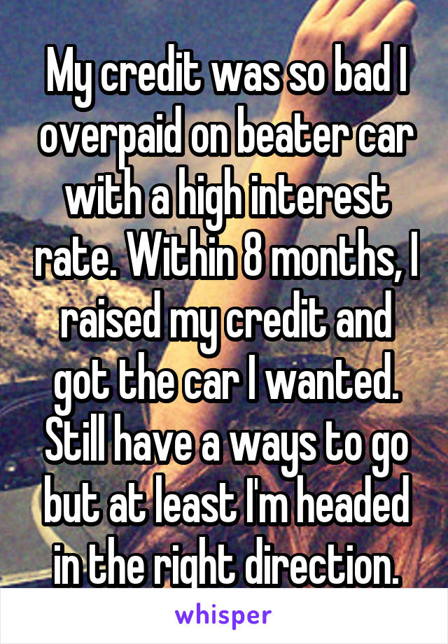 My credit was so bad I overpaid on beater car with a high interest rate. Within 8 months, I raised my credit and got the car I wanted. Still have a ways to go but at least I'm headed in the right direction.