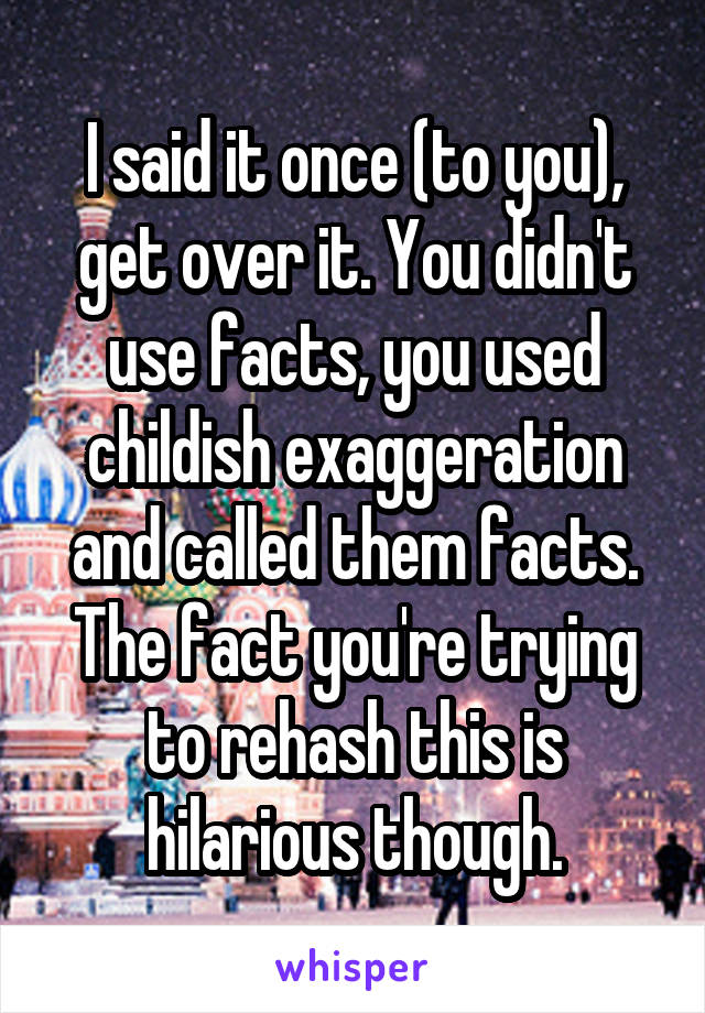 I said it once (to you), get over it. You didn't use facts, you used childish exaggeration and called them facts.
The fact you're trying to rehash this is hilarious though.