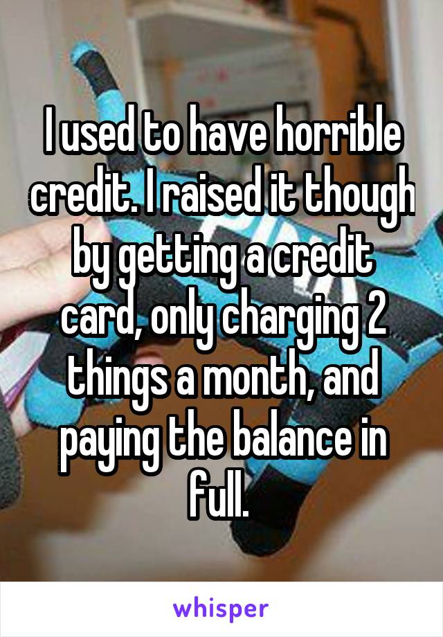 I used to have horrible credit. I raised it though by getting a credit card, only charging 2 things a month, and paying the balance in full. 