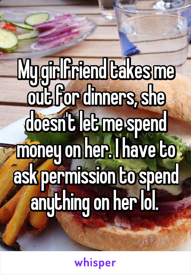 My girlfriend takes me out for dinners, she doesn't let me spend money on her. I have to ask permission to spend anything on her lol. 