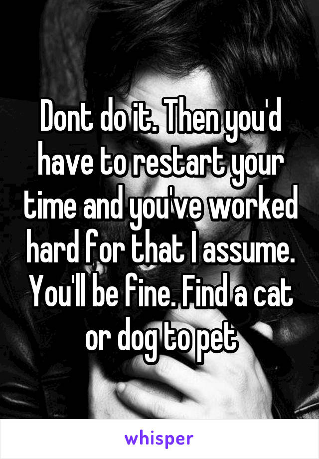Dont do it. Then you'd have to restart your time and you've worked hard for that I assume. You'll be fine. Find a cat or dog to pet