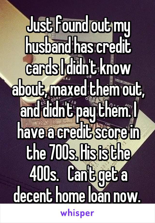 Just found out my husband has credit cards I didn't know about, maxed them out, and didn't pay them. I have a credit score in the 700s. His is the 400s.   Can't get a decent home loan now. 