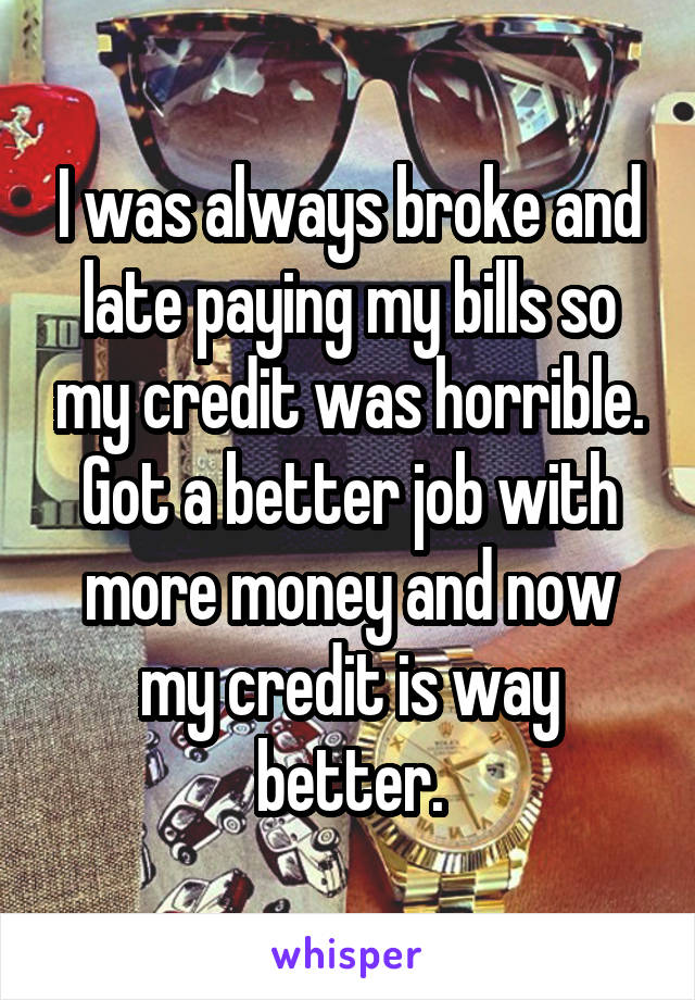 I was always broke and late paying my bills so my credit was horrible. Got a better job with more money and now my credit is way better.