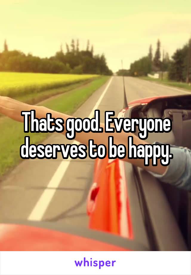 Thats good. Everyone deserves to be happy.