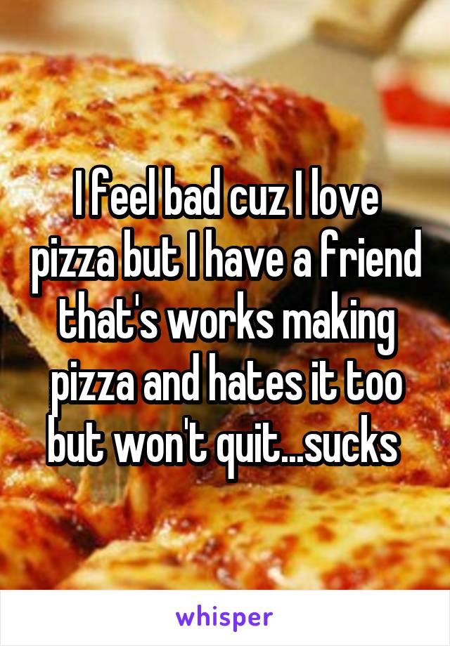 I feel bad cuz I love pizza but I have a friend that's works making pizza and hates it too but won't quit...sucks 