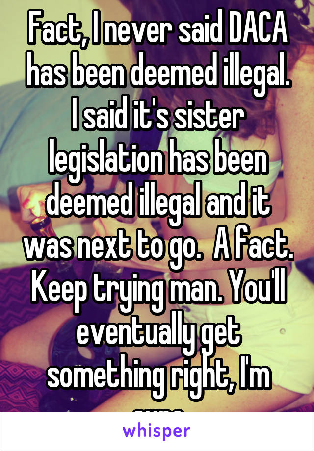 Fact, I never said DACA has been deemed illegal. I said it's sister legislation has been deemed illegal and it was next to go.  A fact. Keep trying man. You'll eventually get something right, I'm sure