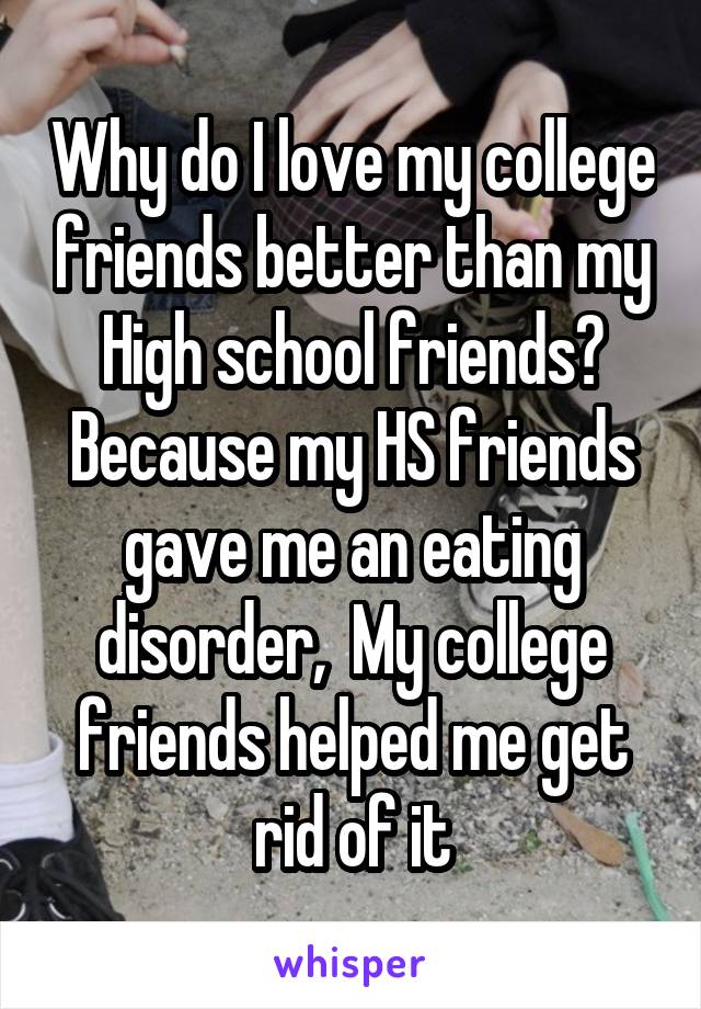 Why do I love my college friends better than my High school friends? Because my HS friends gave me an eating disorder,  My college friends helped me get rid of it