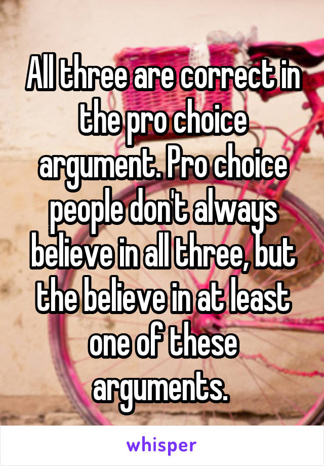 All three are correct in the pro choice argument. Pro choice people don't always believe in all three, but the believe in at least one of these arguments. 