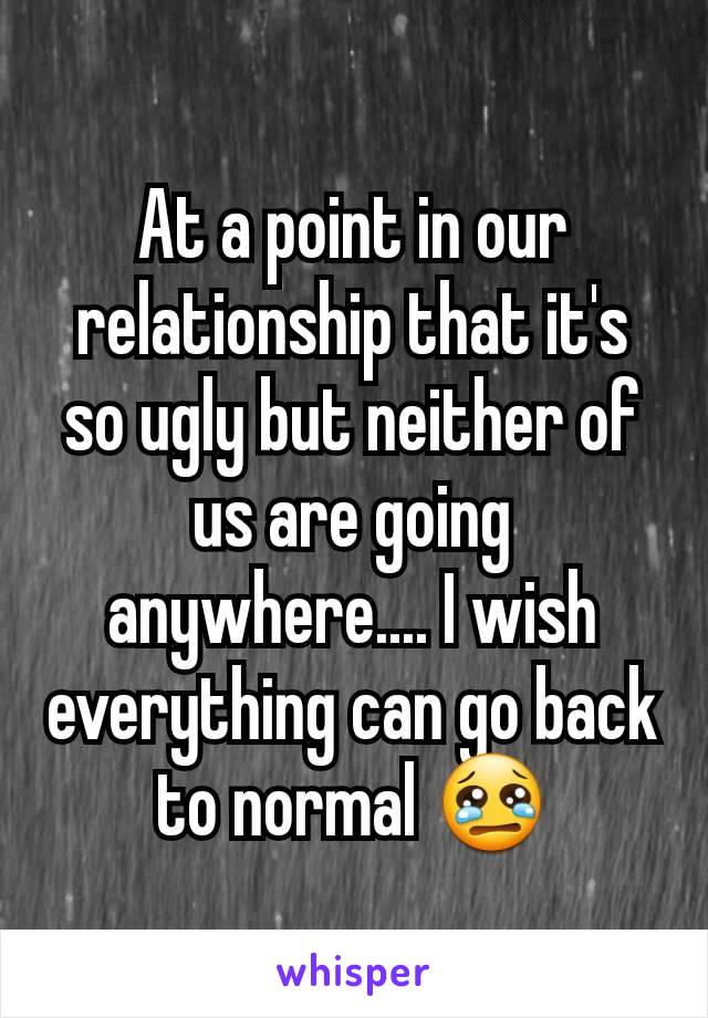 At a point in our relationship that it's so ugly but neither of us are going anywhere.... I wish everything can go back to normal 😢