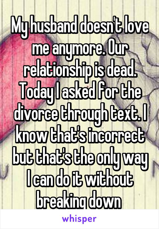 My husband doesn't love me anymore. Our relationship is dead. Today I asked for the divorce through text. I know that's incorrect but that's the only way I can do it without breaking down 