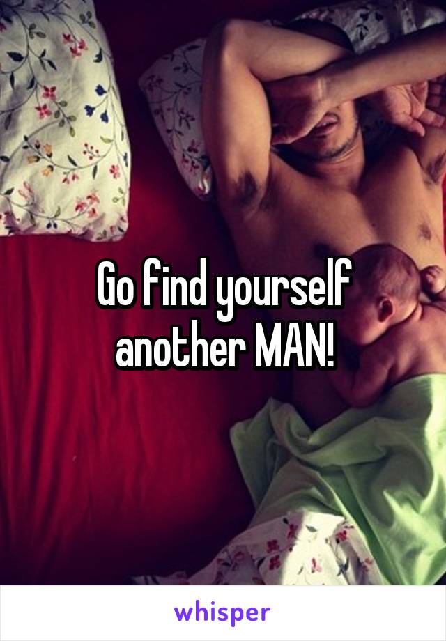 Go find yourself another MAN!