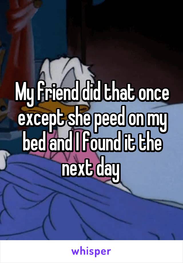 My friend did that once except she peed on my bed and I found it the next day 