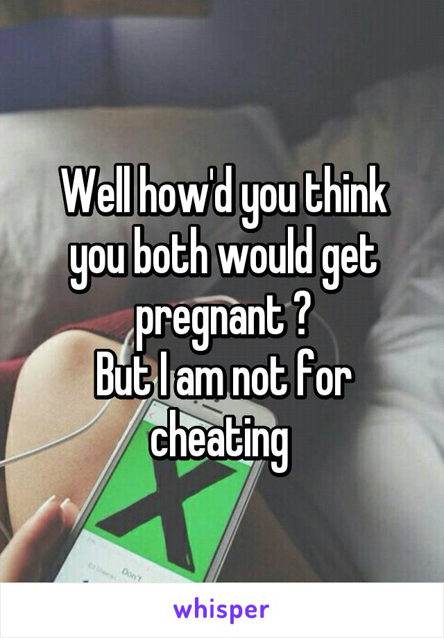 Well how'd you think you both would get pregnant ?
But I am not for cheating 