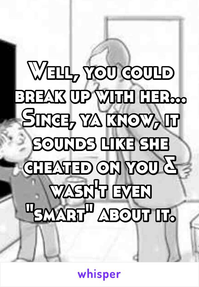 Well, you could break up with her... Since, ya know, it sounds like she cheated on you & wasn't even "smart" about it.