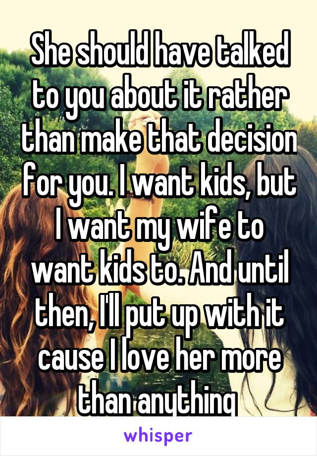 She should have talked to you about it rather than make that decision for you. I want kids, but I want my wife to want kids to. And until then, I'll put up with it cause I love her more than anything 