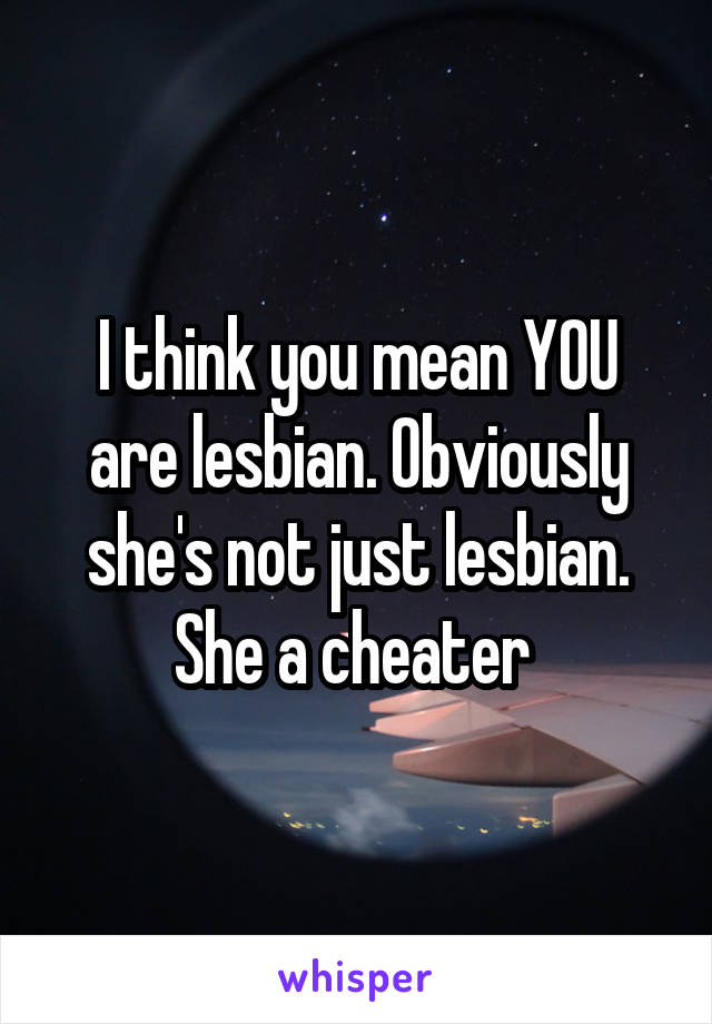 I think you mean YOU are lesbian. Obviously she's not just lesbian. She a cheater 