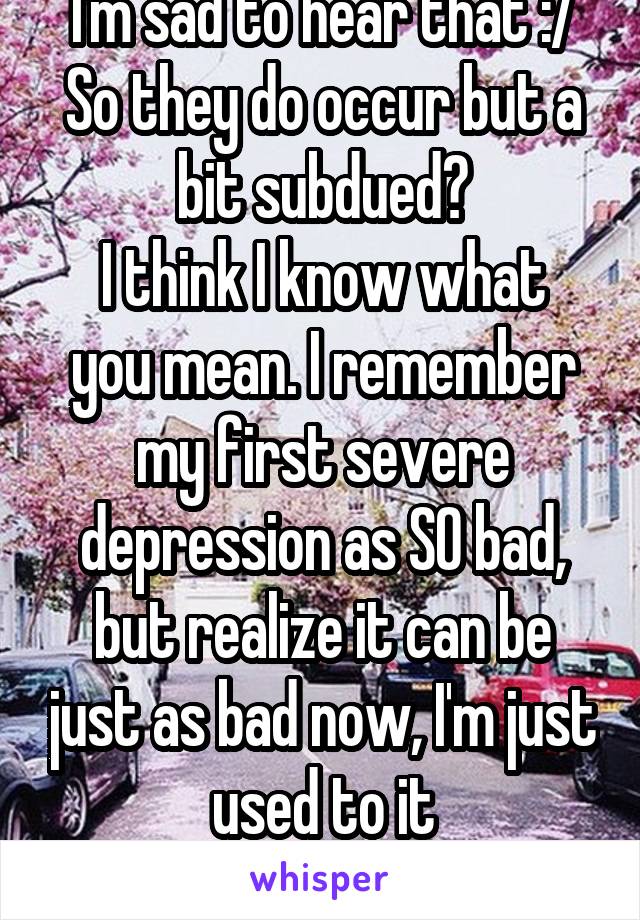I'm sad to hear that :/ So they do occur but a bit subdued?
I think I know what you mean. I remember my first severe depression as SO bad, but realize it can be just as bad now, I'm just used to it
