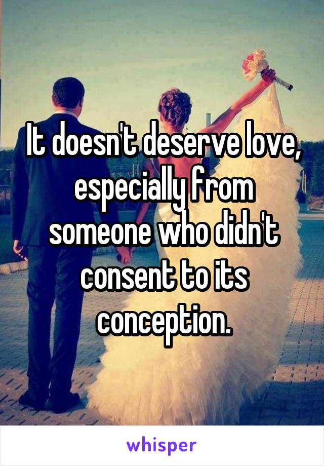 It doesn't deserve love, especially from someone who didn't consent to its conception.