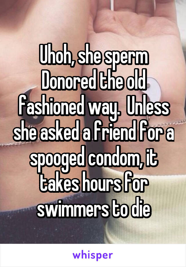 Uhoh, she sperm Donored the old fashioned way.  Unless she asked a friend for a spooged condom, it takes hours for swimmers to die