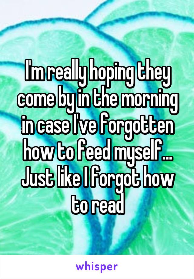 I'm really hoping they come by in the morning in case I've forgotten how to feed myself... Just like I forgot how to read