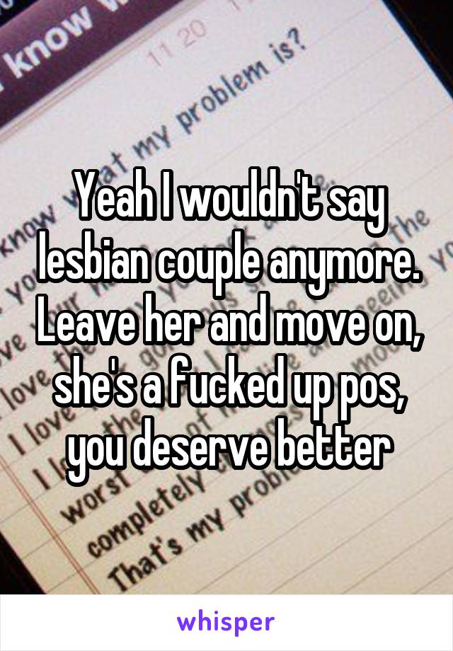 Yeah I wouldn't say lesbian couple anymore. Leave her and move on, she's a fucked up pos, you deserve better