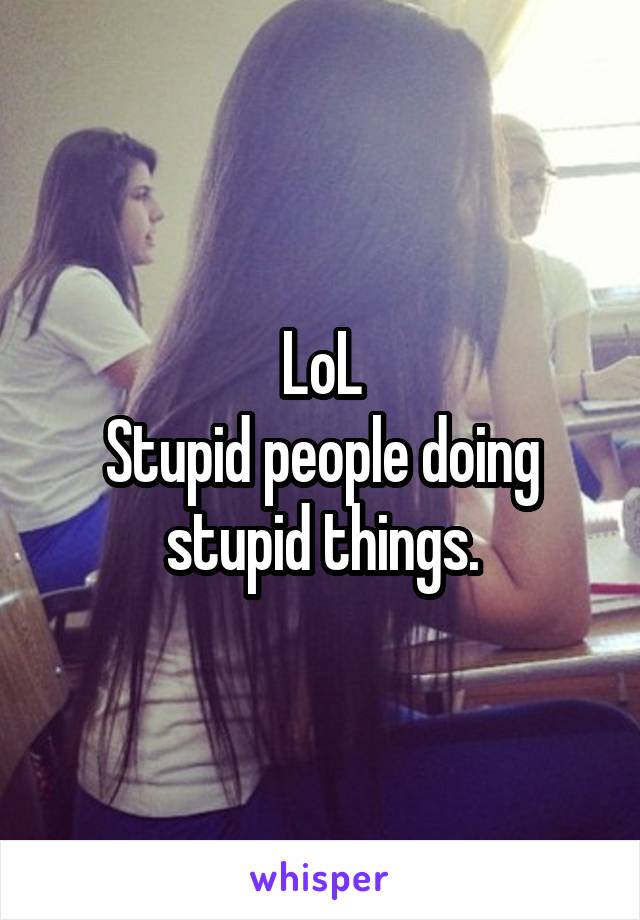 LoL
Stupid people doing stupid things.