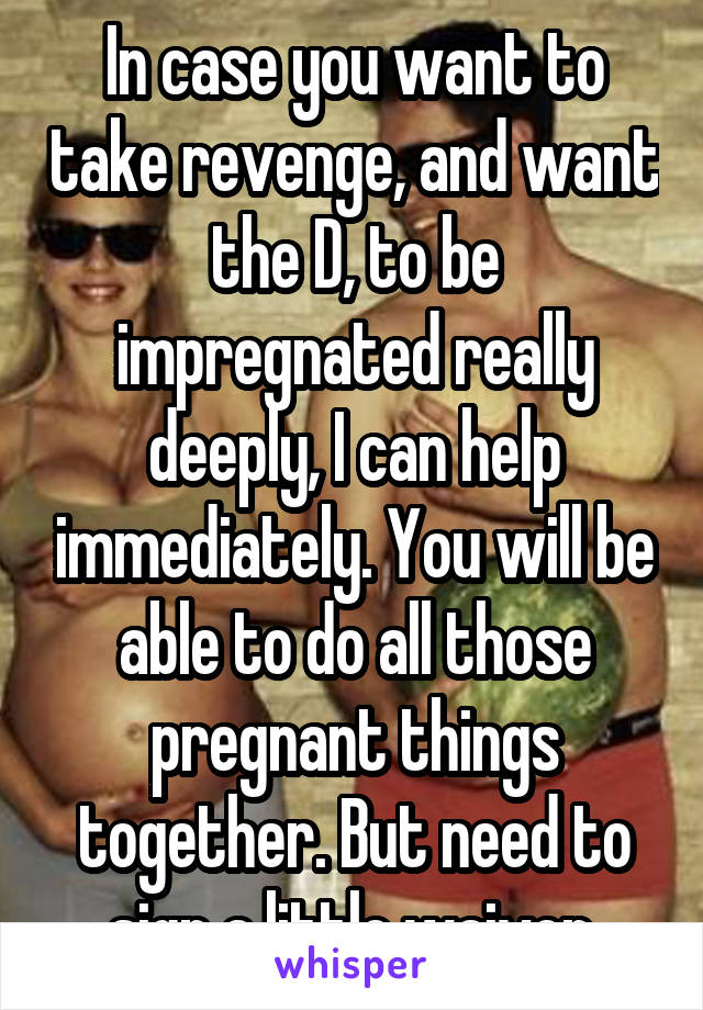 In case you want to take revenge, and want the D, to be impregnated really deeply, I can help immediately. You will be able to do all those pregnant things together. But need to sign a little waiver.