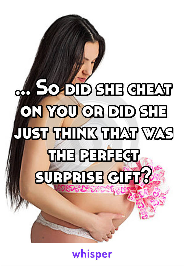 ... So did she cheat on you or did she just think that was the perfect surprise gift?