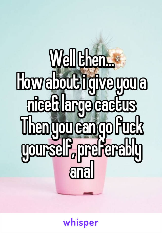 Well then...
How about i give you a nice& large cactus
Then you can go fuck yourself, preferably anal