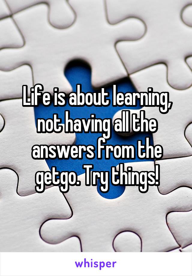 Life is about learning, not having all the answers from the getgo. Try things!