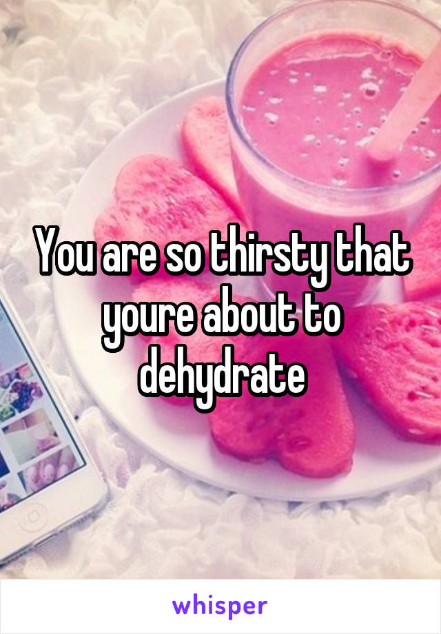 You are so thirsty that youre about to dehydrate