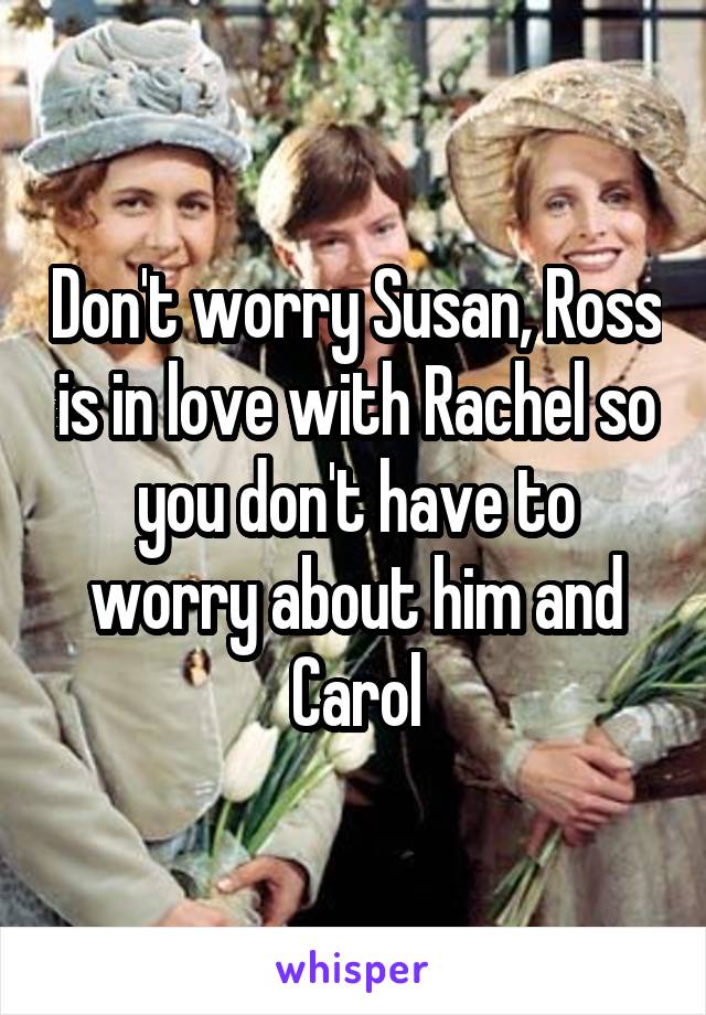 Don't worry Susan, Ross is in love with Rachel so you don't have to worry about him and Carol