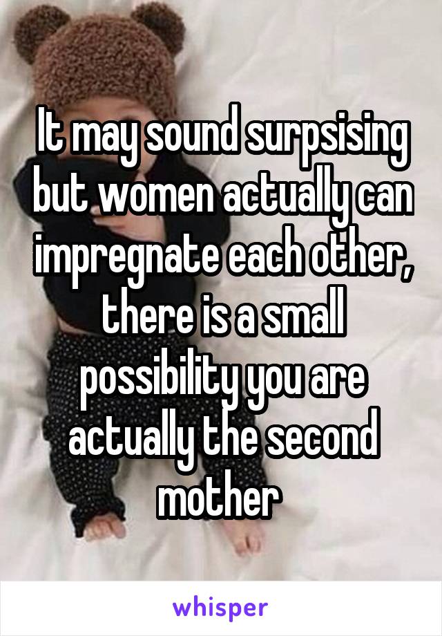 It may sound surpsising but women actually can impregnate each other, there is a small possibility you are actually the second mother 