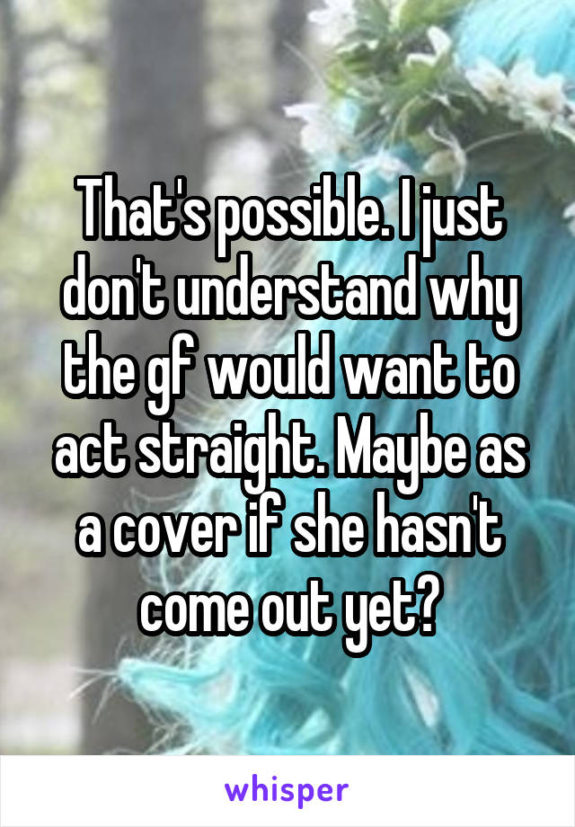 That's possible. I just don't understand why the gf would want to act straight. Maybe as a cover if she hasn't come out yet?