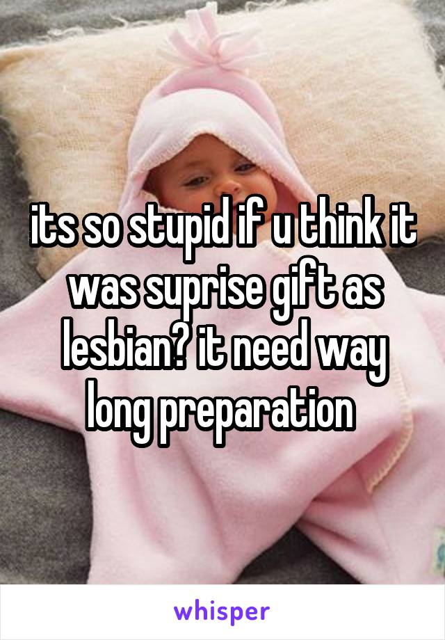 its so stupid if u think it was suprise gift as lesbian? it need way long preparation 